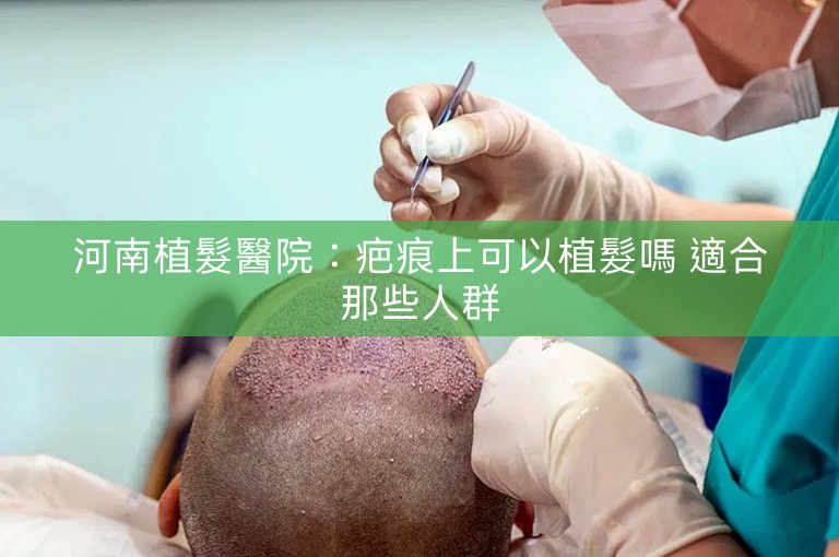 河南植髮醫院：疤痕上可以植髮嗎 適合那些人群
