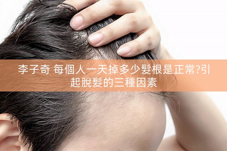 李子奇 每個人一天掉多少髮根是正常?引起脫髮的三種因素