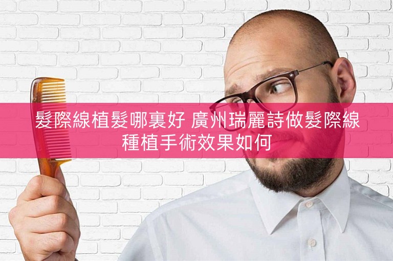 髮際線植髮哪裏好 廣州瑞麗詩做髮際線種植手術效果如何