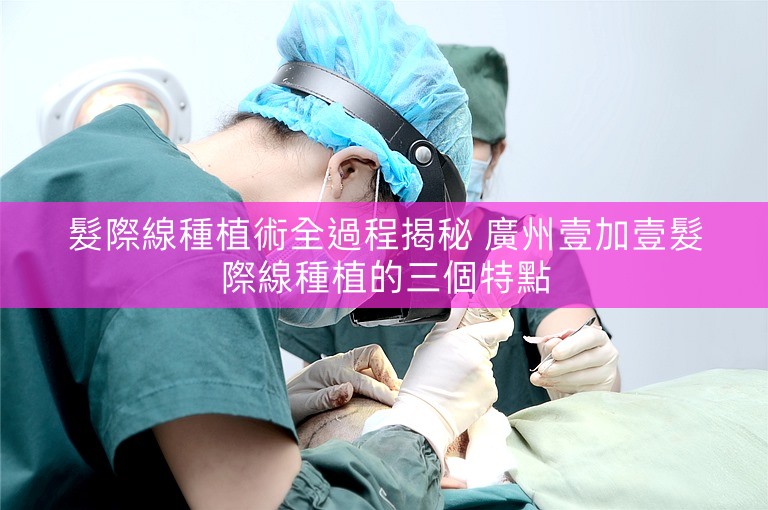 髮際線種植術全過程揭秘 廣州壹加壹髮際線種植的三個特點 髮際線種植術全過程揭秘 廣州壹加壹髮際線種植的三個特點