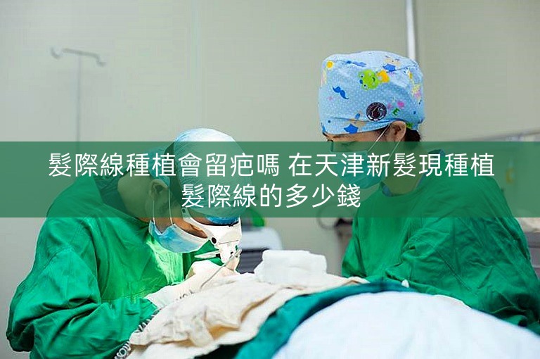 髮際線種植會留疤嗎 在天津新髮現種植髮際線的多少錢