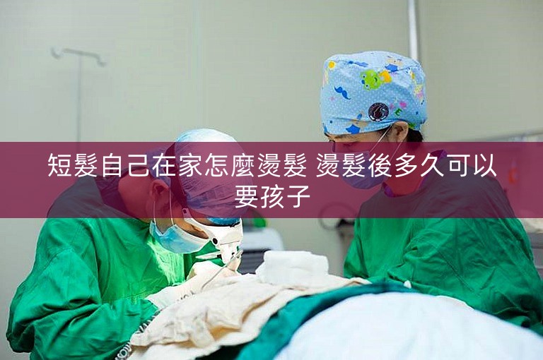 短髮自己在家怎麼燙髮 燙髮後多久可以要孩子