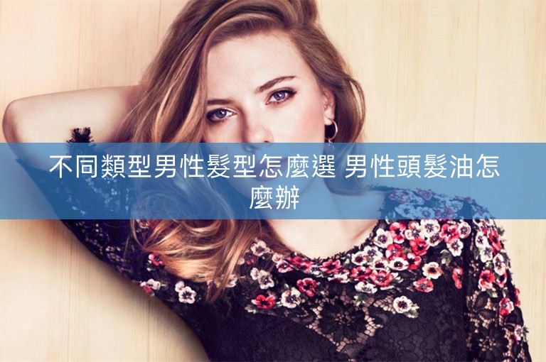 不同類型男性髮型怎麼選 男性頭髮油怎麼辦