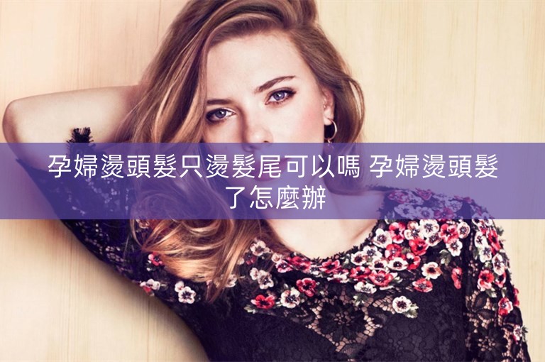 孕婦燙頭髮只燙髮尾可以嗎 孕婦燙頭髮了怎麼辦